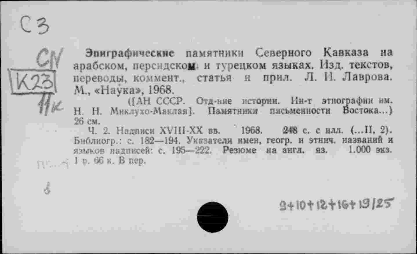 ﻿Эпиграфические памятники Северного Кавказа на арабском, персидском н турецком языках. Изд. текстов, переводы, коммент., статья и прил. Л. И. Лаврова. М., «Наука», 1968.
([АН СССР. Отд-ние истории. Ин-т этнографии им. H. Н. Миклухо-Маклая]. Памятники письменности Востока...) 26 см.
Ч. 2. Надписи XV1H-XX вв. 1968.	248 с. с илл. (...II, 2).
Библиогр.: с. 182—194. Указатели имен, геогр. и этнич. названий и языков надписей: с. 195—222. Резюме на англ. яз. 1.000 экз. 1 р. 66 к. В пер.
4
3+IOt tërH&t ІЗІ2Ґ